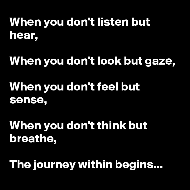 When you don't listen but hear,

When you don't look but gaze,

When you don't feel but sense,

When you don't think but breathe,

The journey within begins...
