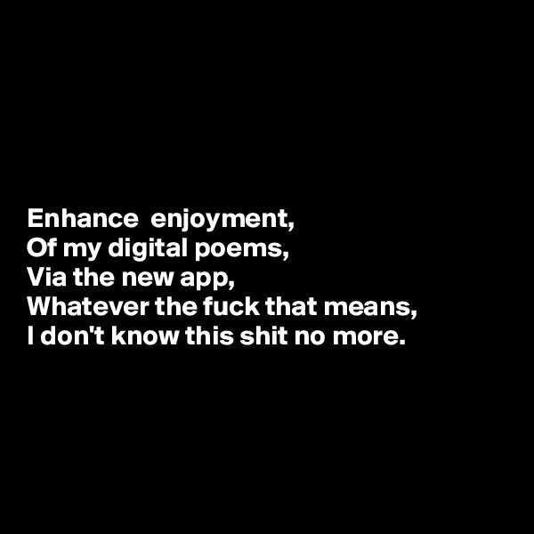 





Enhance  enjoyment,
Of my digital poems,
Via the new app,
Whatever the fuck that means,
I don't know this shit no more.




