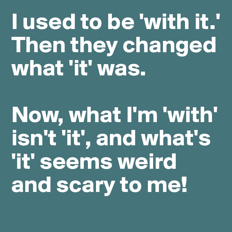 I used to be 'with it.' 
Then they changed what 'it' was. 

Now, what I'm 'with' isn't 'it', and what's 'it' seems weird and scary to me!