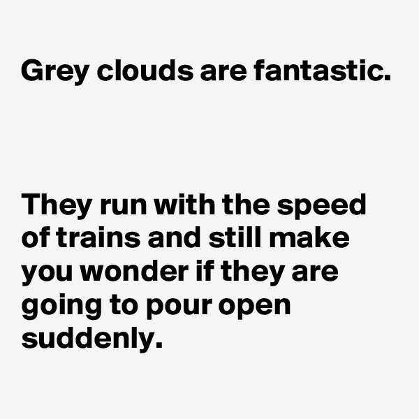 
Grey clouds are fantastic.



They run with the speed of trains and still make you wonder if they are going to pour open suddenly. 