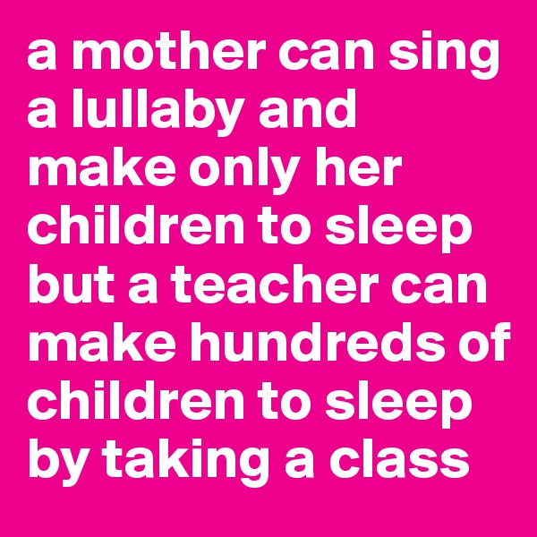 a mother can sing a lullaby and make only her children to sleep but a teacher can make hundreds of children to sleep by taking a class