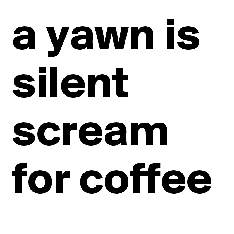 a yawn is silent scream for coffee