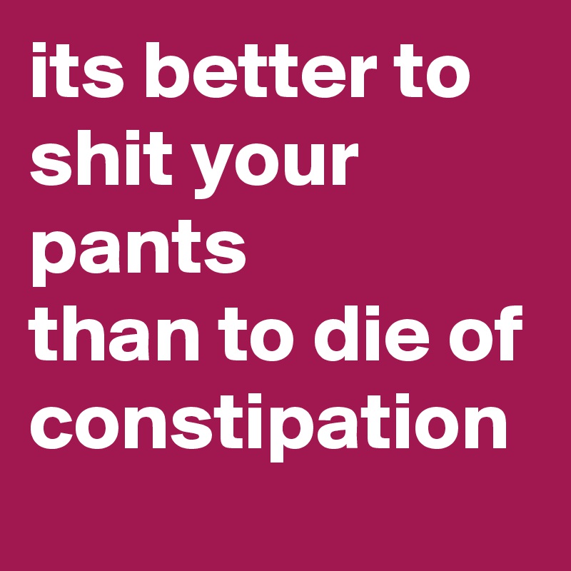 its better to shit your pants 
than to die of constipation 