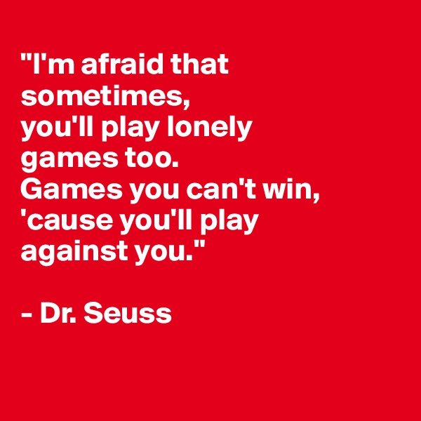 
"I'm afraid that
sometimes,
you'll play lonely 
games too. 
Games you can't win,
'cause you'll play 
against you."

- Dr. Seuss


