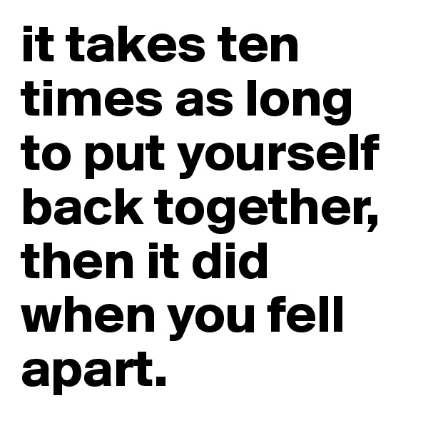 it takes ten times as long to put yourself back together, then it did when you fell apart. 