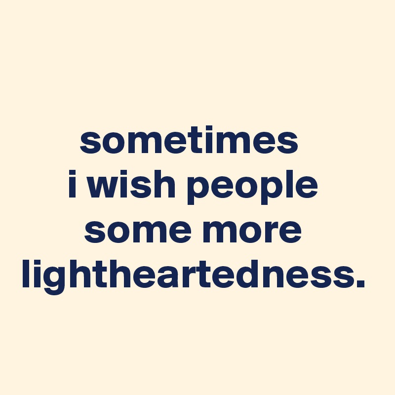 sometimes 
i wish people some more lightheartedness.