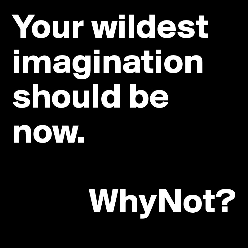 Your wildest imagination should be now.

           WhyNot?