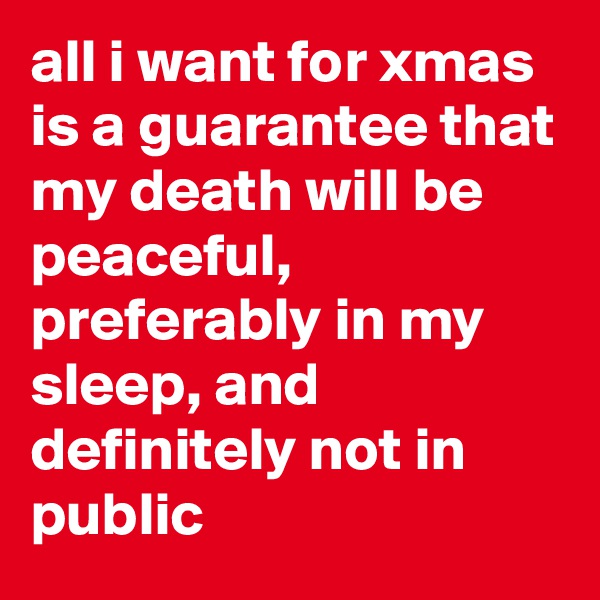 all i want for xmas is a guarantee that my death will be peaceful, preferably in my sleep, and definitely not in public