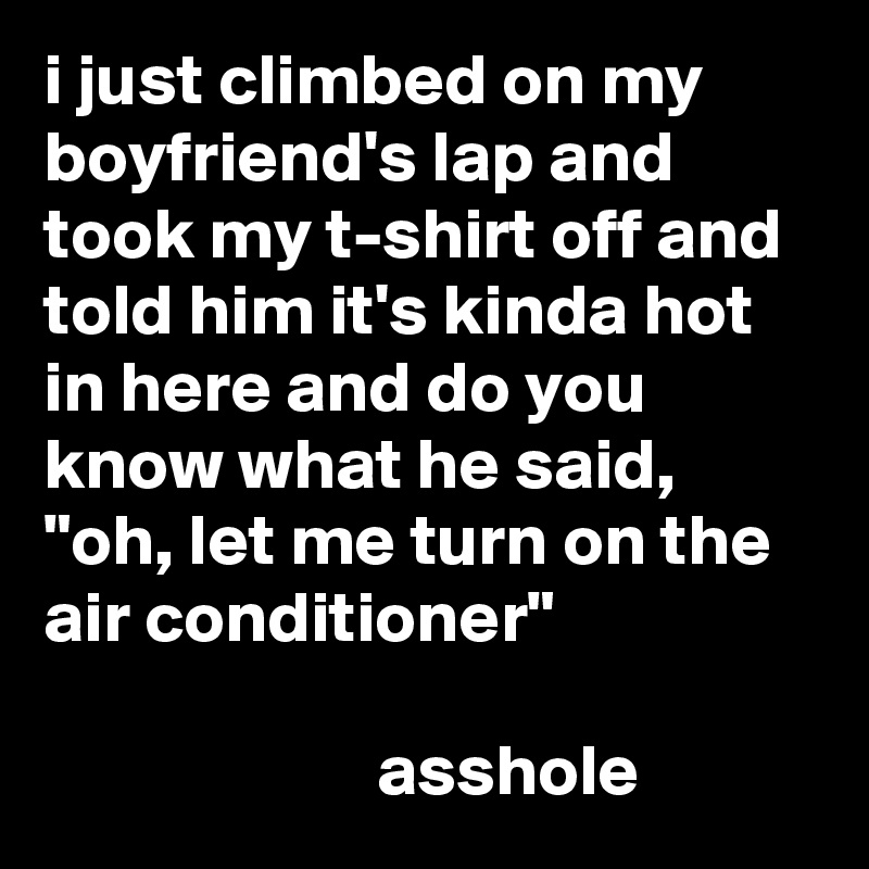 i just climbed on my boyfriend's lap and took my t-shirt off and told him it's kinda hot in here and do you know what he said, "oh, let me turn on the air conditioner"

                       asshole