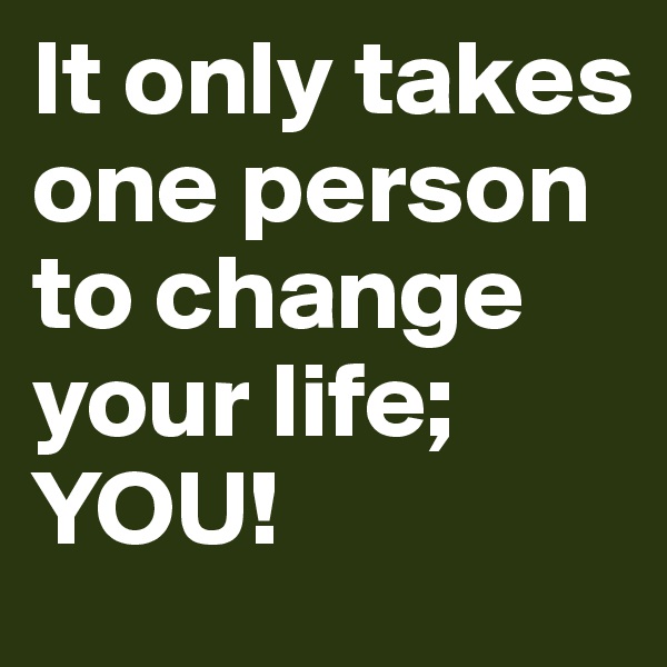 It only takes one person to change your life; YOU!