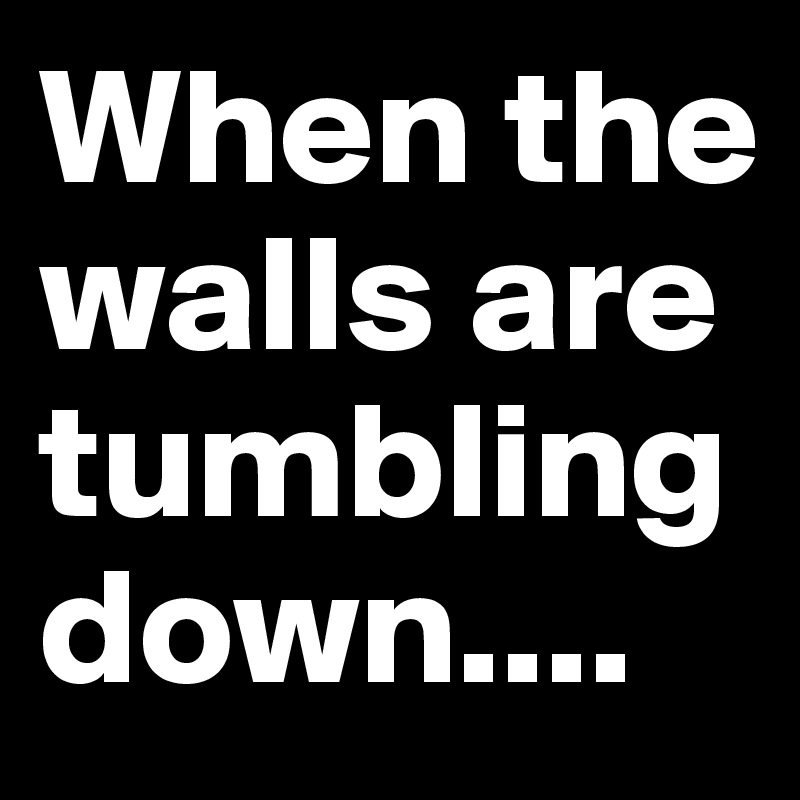 When the walls are tumbling down.... 