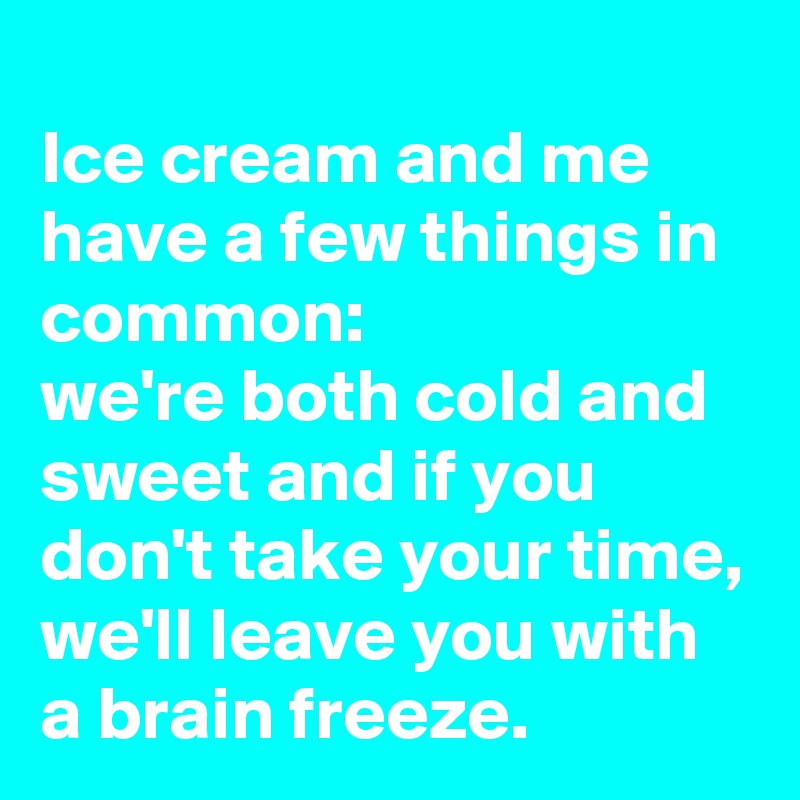 
Ice cream and me have a few things in common: 
we're both cold and sweet and if you don't take your time, we'll leave you with a brain freeze.