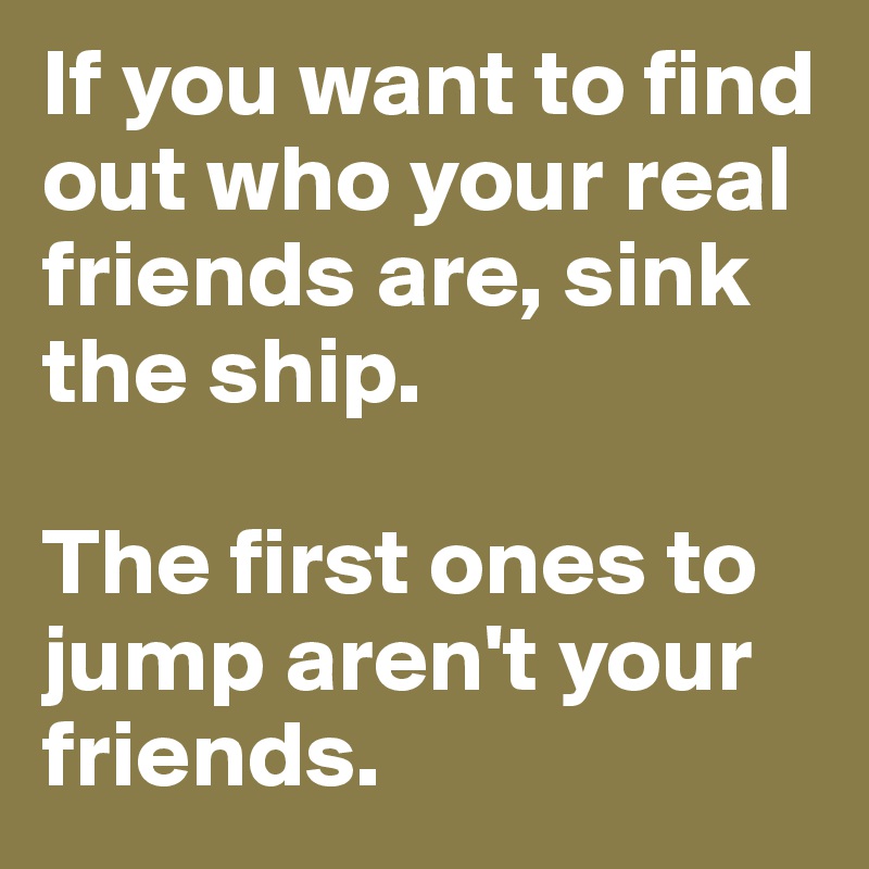 If you want to find out who your real friends are, sink the ship. 

The first ones to jump aren't your friends.