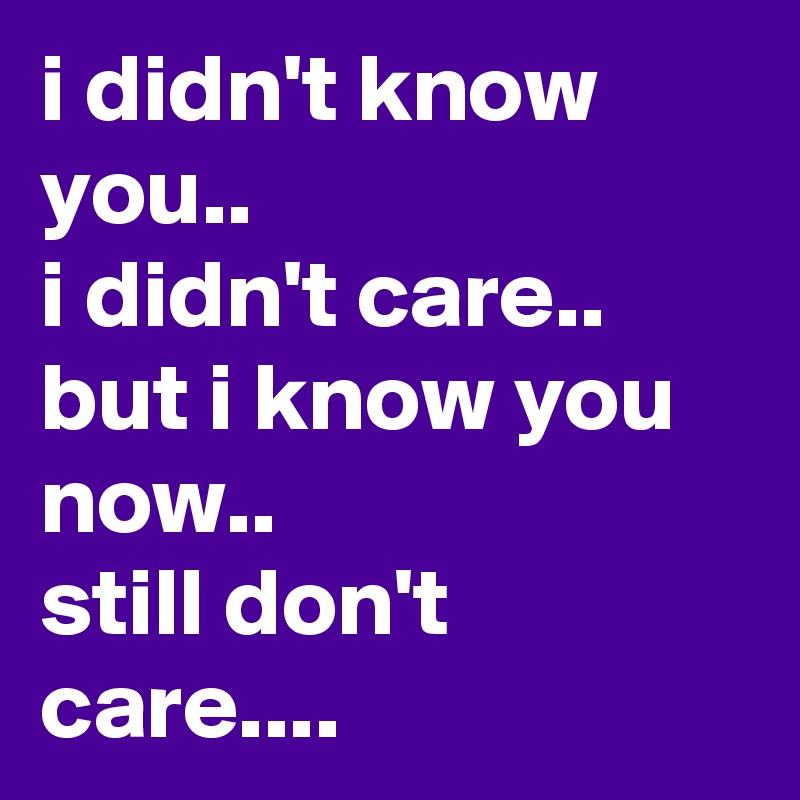 i didn't know you..
i didn't care..
but i know you now..
still don't care....