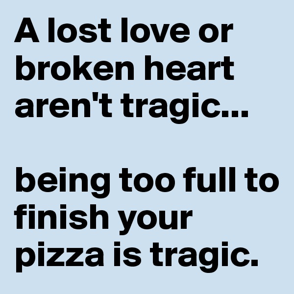 A lost love or broken heart aren't tragic...

being too full to finish your pizza is tragic.