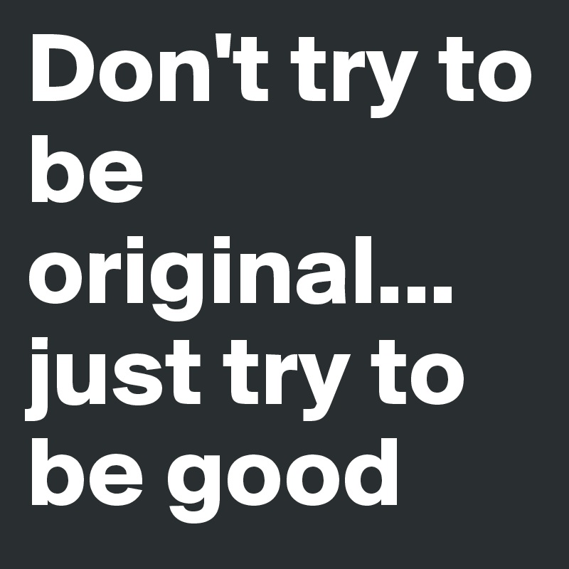 Don't try to be original... just try to be good