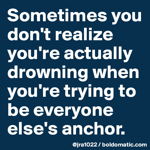 Sometimes you don't realize you're actually drowning when you're trying to be everyone else's anchor.