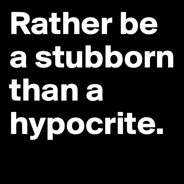 Rather be a stubborn than a hypocrite.