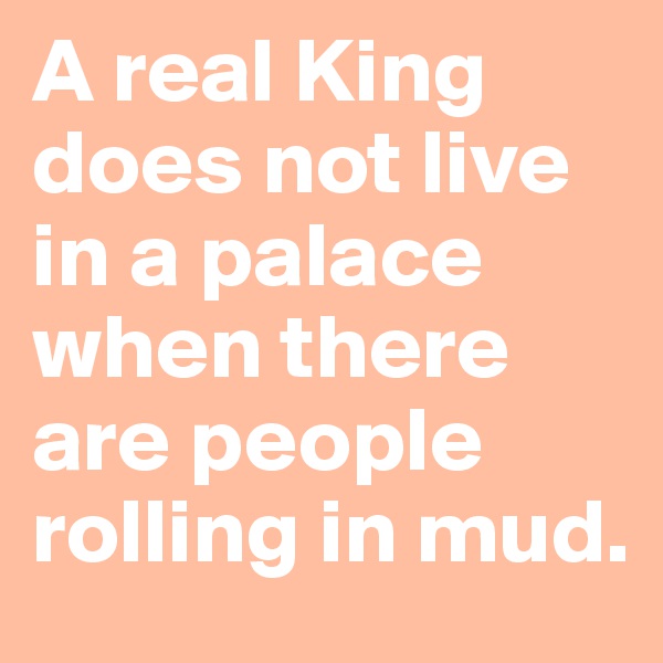 A real King does not live in a palace when there are people rolling in mud.