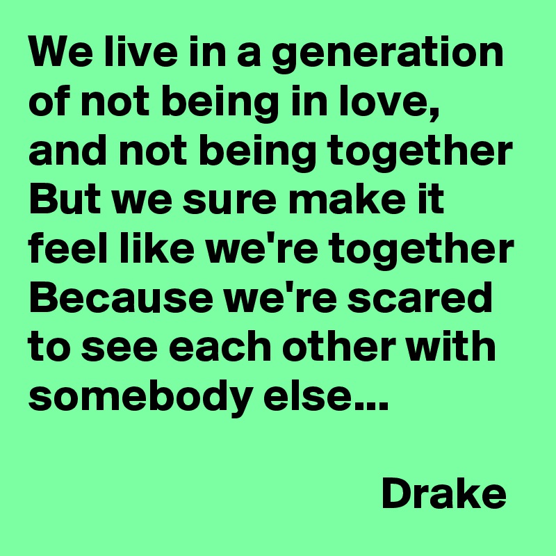 We live in a generation of not being in love, and not being together
But we sure make it feel like we're together
Because we're scared to see each other with somebody else...

                                      Drake