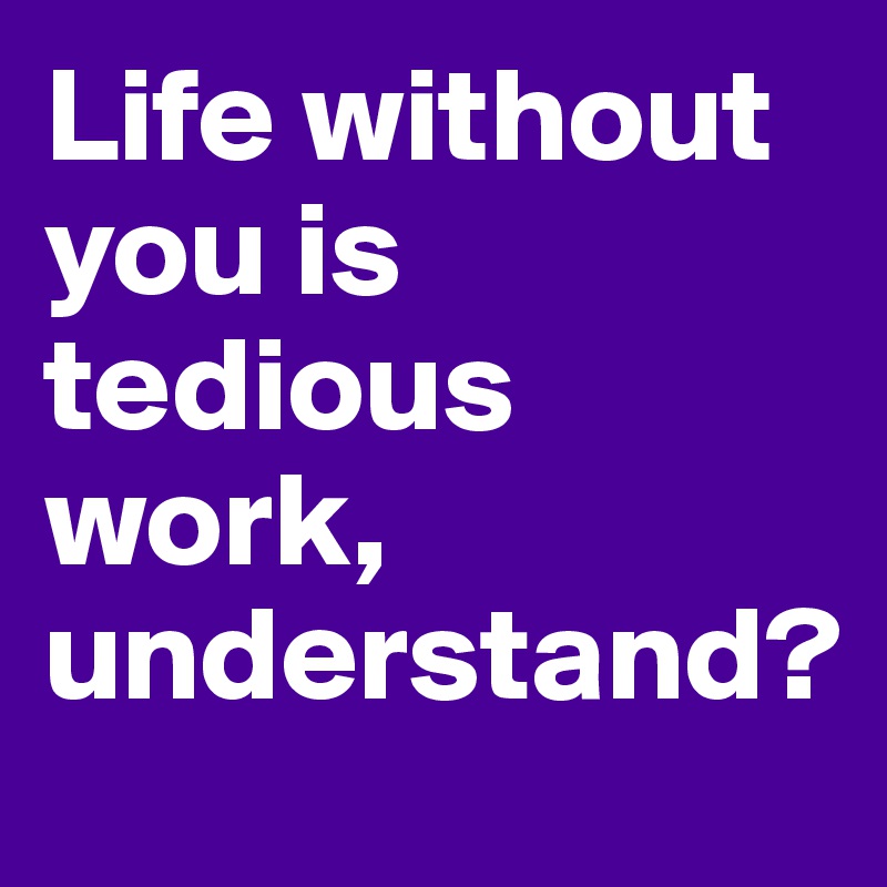 Life without you is tedious work, understand?
