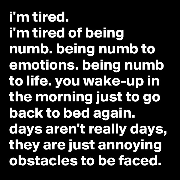 i'm tired.
i'm tired of being numb. being numb to emotions. being numb to life. you wake-up in the morning just to go back to bed again. days aren't really days, they are just annoying obstacles to be faced.