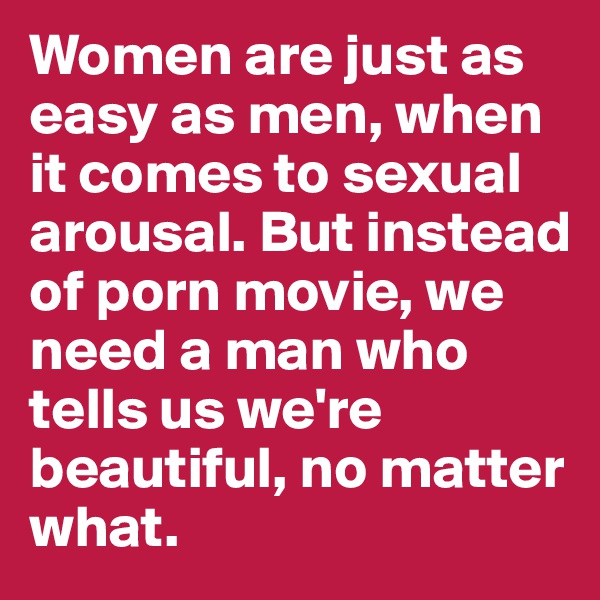 Women are just as easy as men, when it comes to sexual arousal. But instead of porn movie, we need a man who tells us we're beautiful, no matter what.