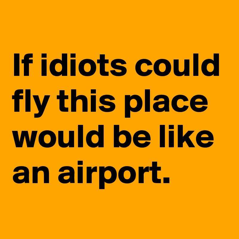 
If idiots could fly this place would be like an airport. 