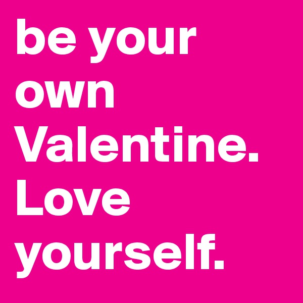 be your own Valentine.
Love yourself.