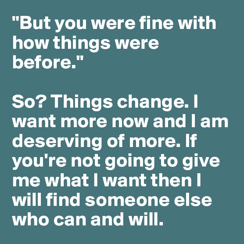 "But you were fine with how things were before."

So? Things change. I want more now and I am deserving of more. If you're not going to give me what I want then I will find someone else who can and will. 