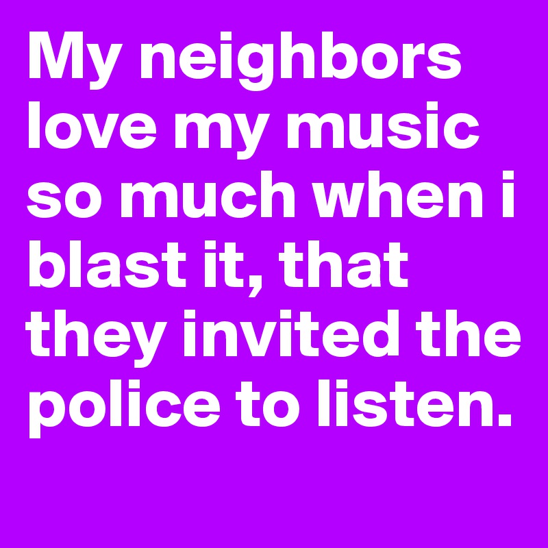 My neighbors love my music so much when i blast it, that they invited the police to listen. 