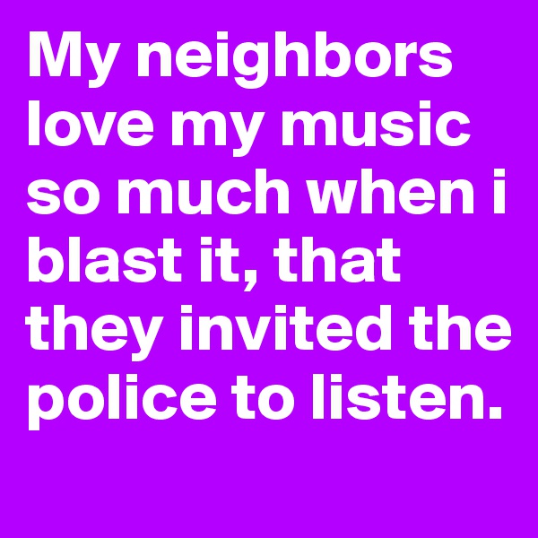 My neighbors love my music so much when i blast it, that they invited the police to listen. 