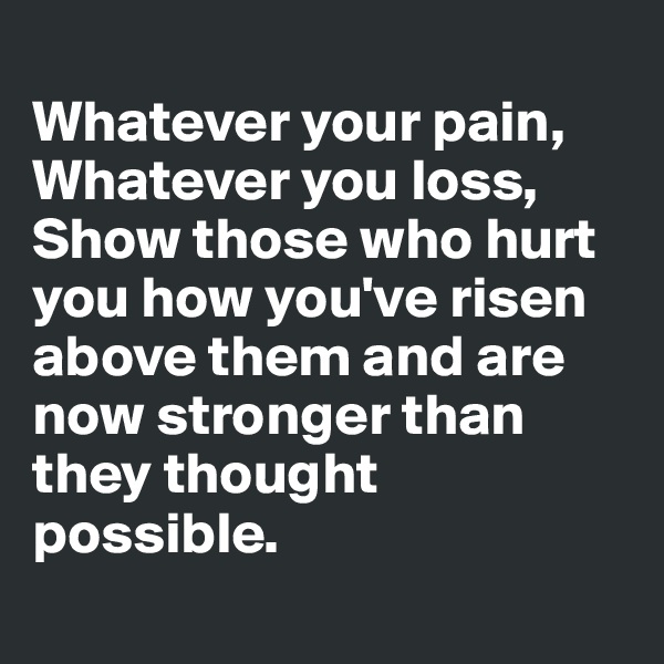 
Whatever your pain,
Whatever you loss, 
Show those who hurt you how you've risen above them and are now stronger than they thought possible. 
