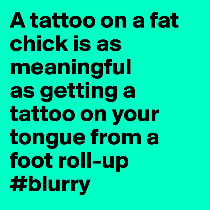 A tattoo on a fat chick is as meaningful
as getting a tattoo on your tongue from a foot roll-up
#blurry 