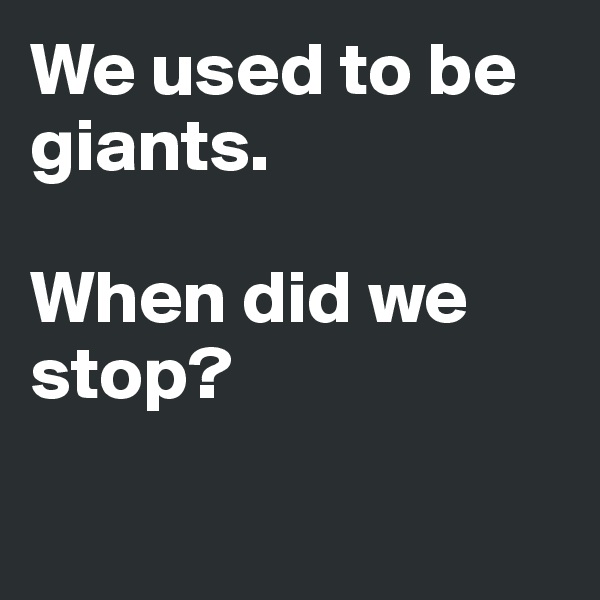 We used to be giants. 

When did we stop? 

