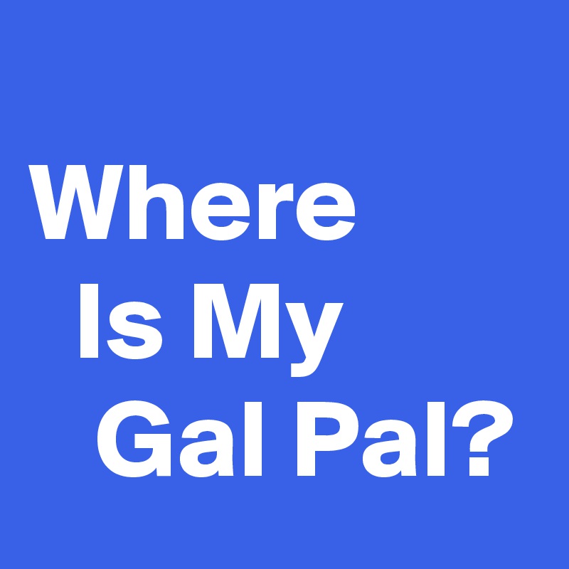 
Where          Is My           Gal Pal?