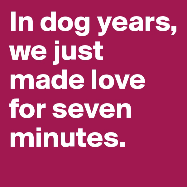 In dog years, we just made love for seven minutes.