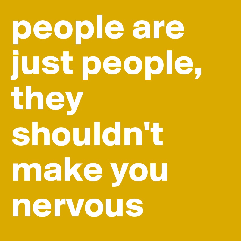 people are just people, they shouldn't make you nervous