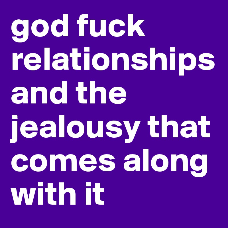 god fuck relationships and the jealousy that comes along with it