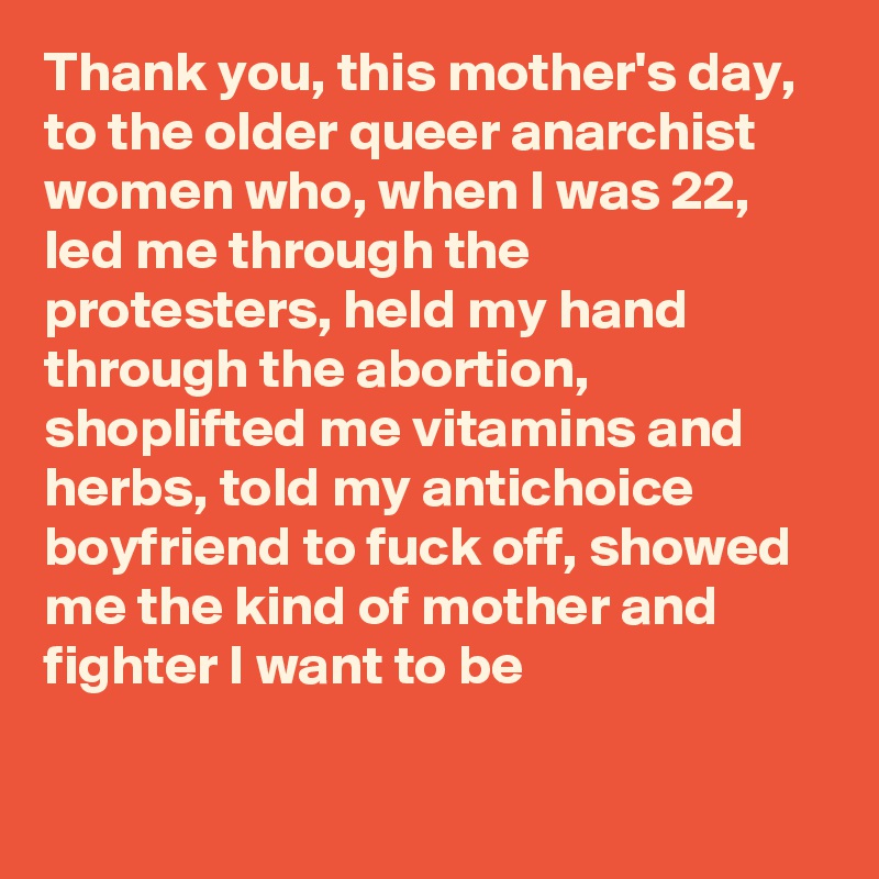 Thank you, this mother's day, to the older queer anarchist women who, when I was 22, led me through the protesters, held my hand through the abortion, shoplifted me vitamins and herbs, told my antichoice boyfriend to fuck off, showed me the kind of mother and fighter I want to be