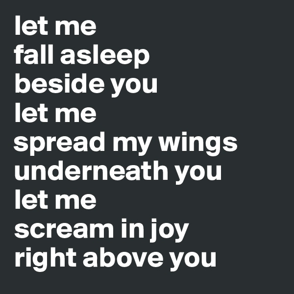 let me
fall asleep
beside you
let me 
spread my wings
underneath you
let me 
scream in joy
right above you