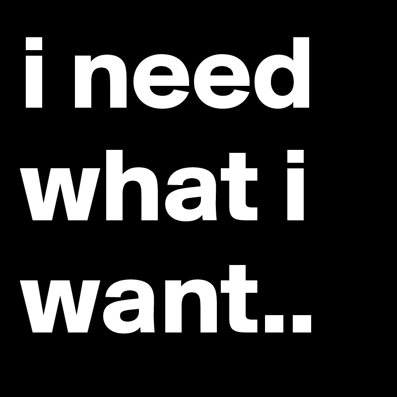 i need what i want.. 