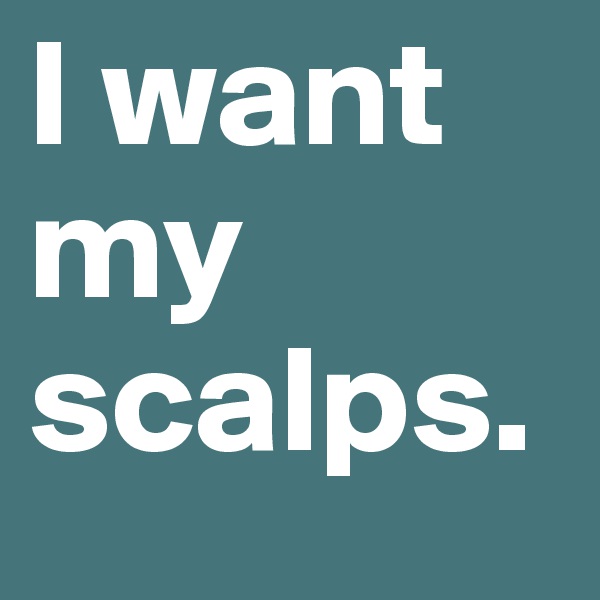 I want my scalps. 