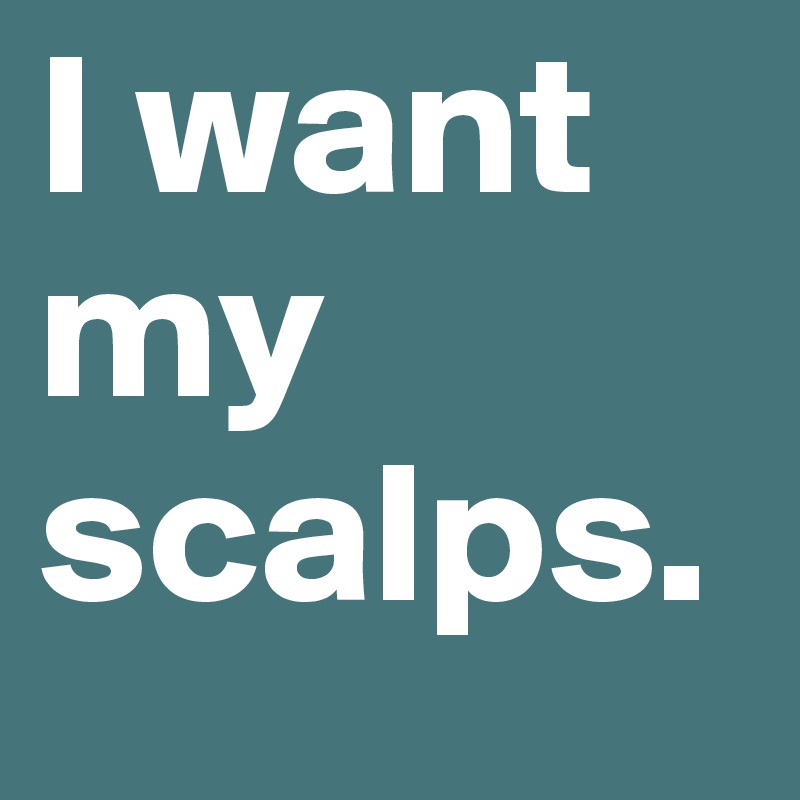 I want my scalps. 