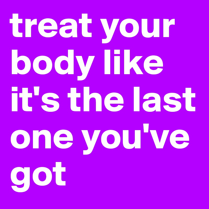 treat your body like it's the last one you've got