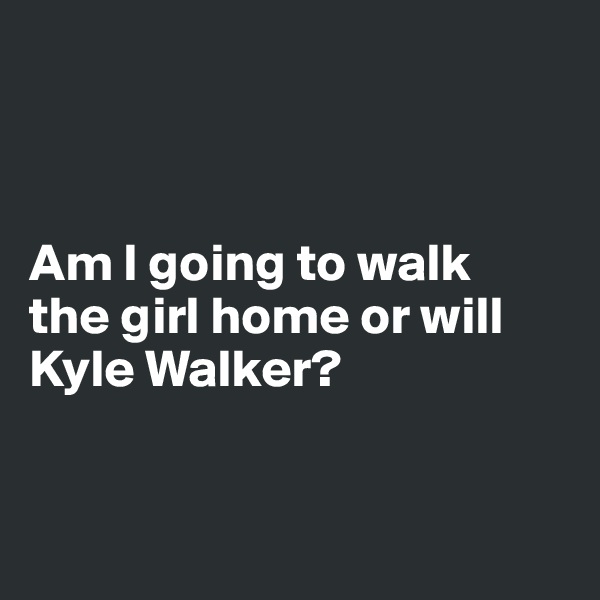 



Am I going to walk 
the girl home or will Kyle Walker?


