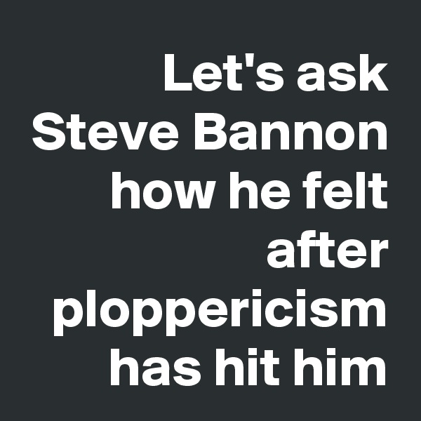 Let's ask Steve Bannon
how he felt after ploppericism has hit him