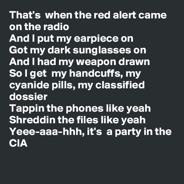 That's  when the red alert came on the radio 
And I put my earpiece on
Got my dark sunglasses on
And I had my weapon drawn
So I get  my handcuffs, my cyanide pills, my classified dossier
Tappin the phones like yeah Shreddin the files like yeah
Yeee-aaa-hhh, it's  a party in the CIA

