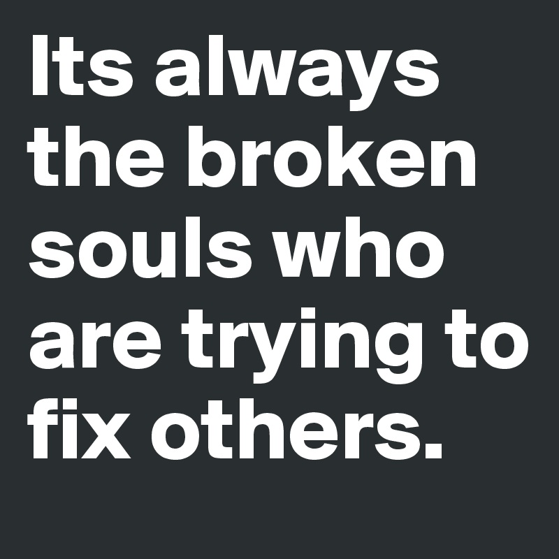 Its always the broken souls who are trying to fix others. 