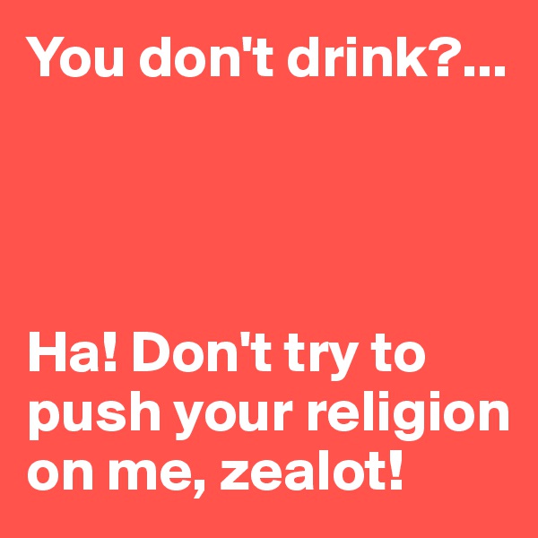You don't drink?...




Ha! Don't try to push your religion on me, zealot!